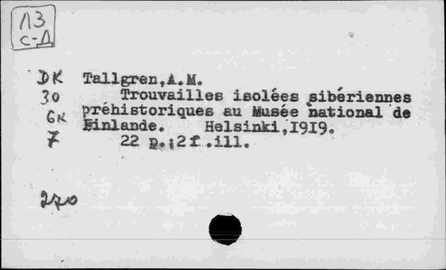 ﻿Tallgren,jl.M.
Зо , Trouvailles isolées sibériennes л préhistoriques au Musée national de X Einlande.	Helsinki,1919.
F 22B.i2f.ill.
